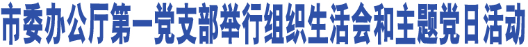 市委辦公廳第一黨支部舉行組織生活會和主題黨日活動