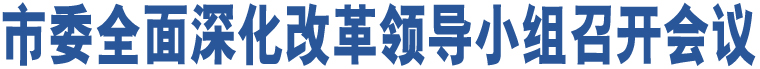 市委全面深化改革領(lǐng)導(dǎo)小組召開(kāi)會(huì)議