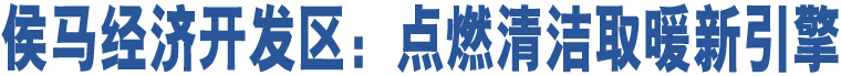 侯馬經(jīng)濟(jì)開發(fā)區(qū)：點(diǎn)燃清潔取暖新引擎