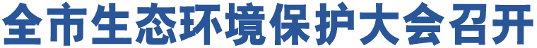 全市生態(tài)環(huán)境保護(hù)大會(huì)召開(kāi)