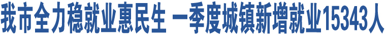 我市全力穩(wěn)就業(yè)惠民生 一季度城鎮(zhèn)新增就業(yè)15343人