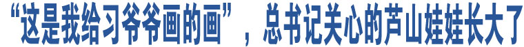 “這是我給習(xí)爺爺畫的畫”，總書記關(guān)心的蘆山娃娃長(zhǎng)大了