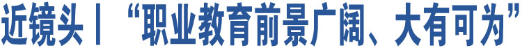 近鏡頭丨“職業(yè)教育前景廣闊、大有可為”