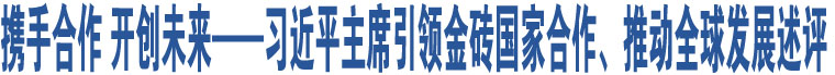 攜手合作 開創(chuàng)未來——習近平主席引領金磚國家合作、推動全球發(fā)展述評