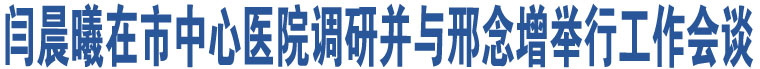 閆晨曦在市中心醫(yī)院調研并與邢念增舉行工作會談