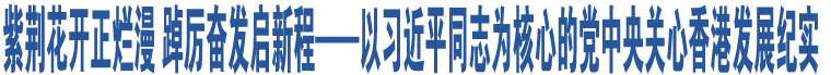 紫荊花開正爛漫 踔厲奮發(fā)啟新程——以習近平同志為核心的黨中央關心香港發(fā)展紀實