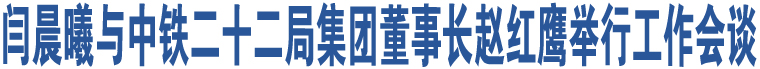 閆晨曦與中鐵二十二局集團(tuán)董事長趙紅鷹舉行工作會談