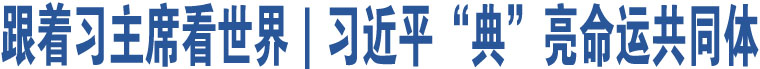 跟著習(xí)主席看世界｜習(xí)近平“典”亮命運(yùn)共同體