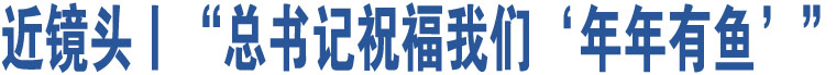 近鏡頭丨“總書記祝福我們‘年年有魚’”