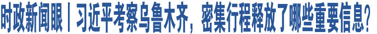 時政新聞眼丨習近平考察烏魯木齊，密集行程釋放了哪些重要信息？