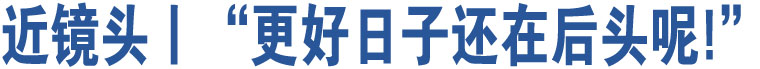 近鏡頭丨“更好日子還在后頭呢!”