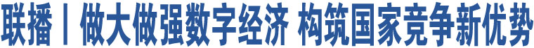 聯(lián)播丨做大做強數(shù)字經(jīng)濟 構(gòu)筑國家競爭新優(yōu)勢