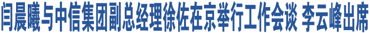 閆晨曦與中信集團(tuán)副總經(jīng)理徐佐在京舉行工作會談 李云峰出席