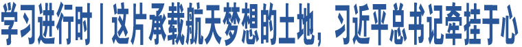 學(xué)習(xí)進(jìn)行時(shí)丨這片承載航天夢想的土地，習(xí)近平總書記牽掛于心