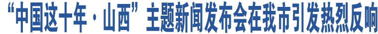 “中國(guó)這十年·山西”主題新聞發(fā)布會(huì)在我市引發(fā)熱烈反響