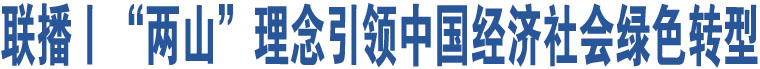 聯(lián)播丨“兩山”理念引領(lǐng)中國(guó)經(jīng)濟(jì)社會(huì)綠色轉(zhuǎn)型