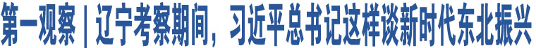 第一觀察｜遼寧考察期間，習(xí)近平總書(shū)記這樣談新時(shí)代東北振興