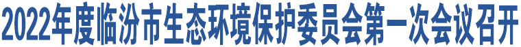 2022年度臨汾市生態(tài)環(huán)境保護(hù)委員會(huì)第一次會(huì)議召開(kāi)