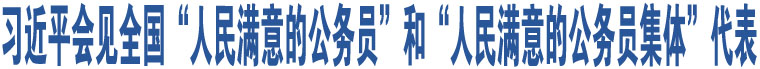 習(xí)近平會見全國“人民滿意的公務(wù)員”和“人民滿意的公務(wù)員集體”代表