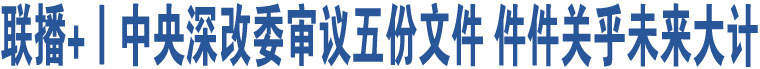 聯(lián)播+丨中央深改委審議五份文件 件件關(guān)乎未來(lái)大計(jì)