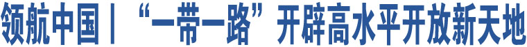 領(lǐng)航中國丨“一帶一路”開辟高水平開放新天地 