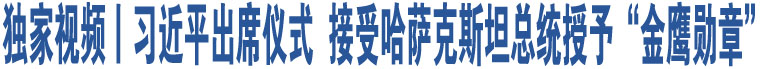 獨家視頻丨習近平出席儀式  接受哈薩克斯坦總統(tǒng)授予“金鷹勛章”