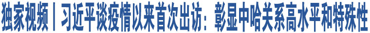 獨家視頻丨習近平談疫情以來首次出訪：彰顯中哈關系高水平和特殊性