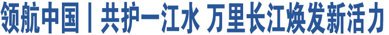 領(lǐng)航中國丨共護(hù)一江水 萬里長江煥發(fā)新活力