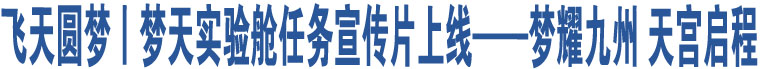 飛天圓夢丨夢天實(shí)驗(yàn)艙任務(wù)宣傳片上線——夢耀九州 天宮啟程