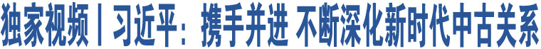 獨(dú)家視頻丨習(xí)近平：攜手并進(jìn) 不斷深化新時(shí)代中古關(guān)系