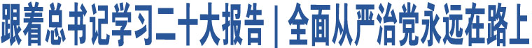 跟著總書記學(xué)習(xí)二十大報(bào)告｜全面從嚴(yán)治黨永遠(yuǎn)在路上