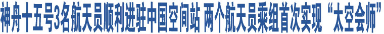 神舟十五號3名航天員順利進(jìn)駐中國空間站 兩個航天員乘組首次實(shí)現(xiàn)“太空會師”