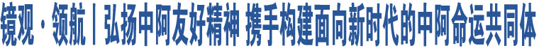 鏡觀·領(lǐng)航丨弘揚(yáng)中阿友好精神 攜手構(gòu)建面向新時(shí)代的中阿命運(yùn)共同體