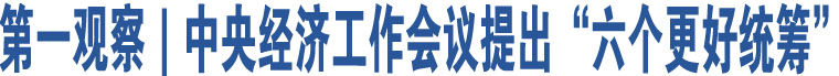 第一觀察｜中央經(jīng)濟(jì)工作會議提出“六個更好統(tǒng)籌”