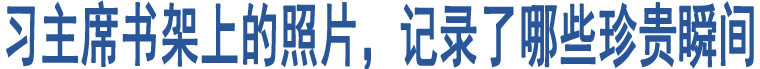 習(xí)主席書架上的照片，記錄了哪些珍貴瞬間 