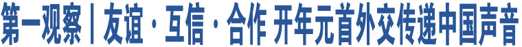 第一觀察丨友誼·互信·合作 開年元首外交傳遞中國聲音