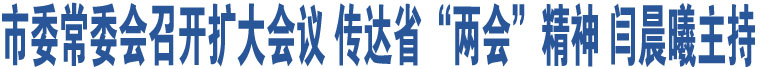 市委常委會召開擴大會議 傳達省“兩會”精神 閆晨曦主持