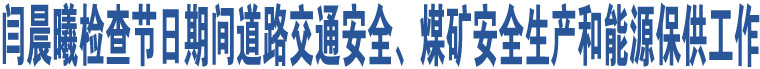 閆晨曦檢查節(jié)日期間道路交通安全、煤礦安全生產(chǎn)和能源保供工作