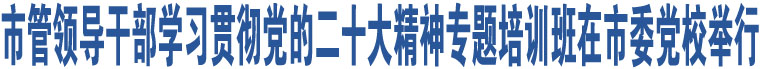 市管領(lǐng)導(dǎo)干部學(xué)習(xí)貫徹黨的二十大精神專題培訓(xùn)班在市委黨校舉行