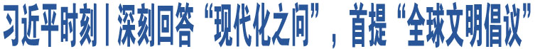 習近平時刻丨深刻回答“現(xiàn)代化之問”，首提“全球文明倡議”