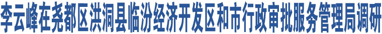 李云峰在堯都區(qū)洪洞縣臨汾經(jīng)濟開發(fā)區(qū)和市行政審批服務管理局調(diào)研