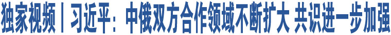 獨(dú)家視頻丨習(xí)近平：中俄雙方合作領(lǐng)域不斷擴(kuò)大 共識進(jìn)一步加強(qiáng)