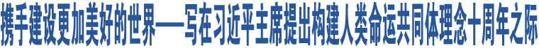 攜手建設(shè)更加美好的世界——寫在習(xí)近平主席提出構(gòu)建人類命運(yùn)共同體理念十周年之際