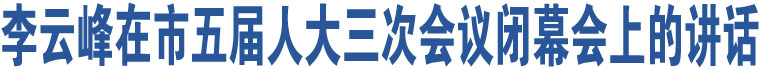 李云峰在市五屆人大三次會議閉幕會上的講話