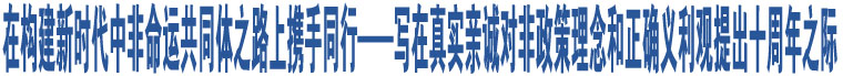 在構(gòu)建新時代中非命運共同體之路上攜手同行——寫在真實親誠對非政策理念和正確義利觀提出十周年之際