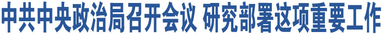 中共中央政治局召開會議 研究部署這項重要工作