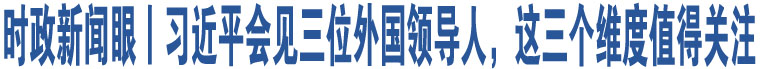 時政新聞眼丨習(xí)近平會見三位外國領(lǐng)導(dǎo)人，這三個維度值得關(guān)注