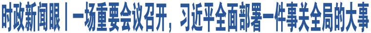 時(shí)政新聞眼丨一場重要會議召開，習(xí)近平全面部署一件事關(guān)全局的大事