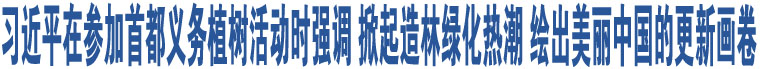 習(xí)近平在參加首都義務(wù)植樹活動時(shí)強(qiáng)調(diào) 掀起造林綠化熱潮 繪出美麗中國的更新畫卷