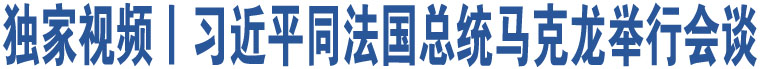 獨(dú)家視頻丨習(xí)近平同法國(guó)總統(tǒng)馬克龍舉行會(huì)談